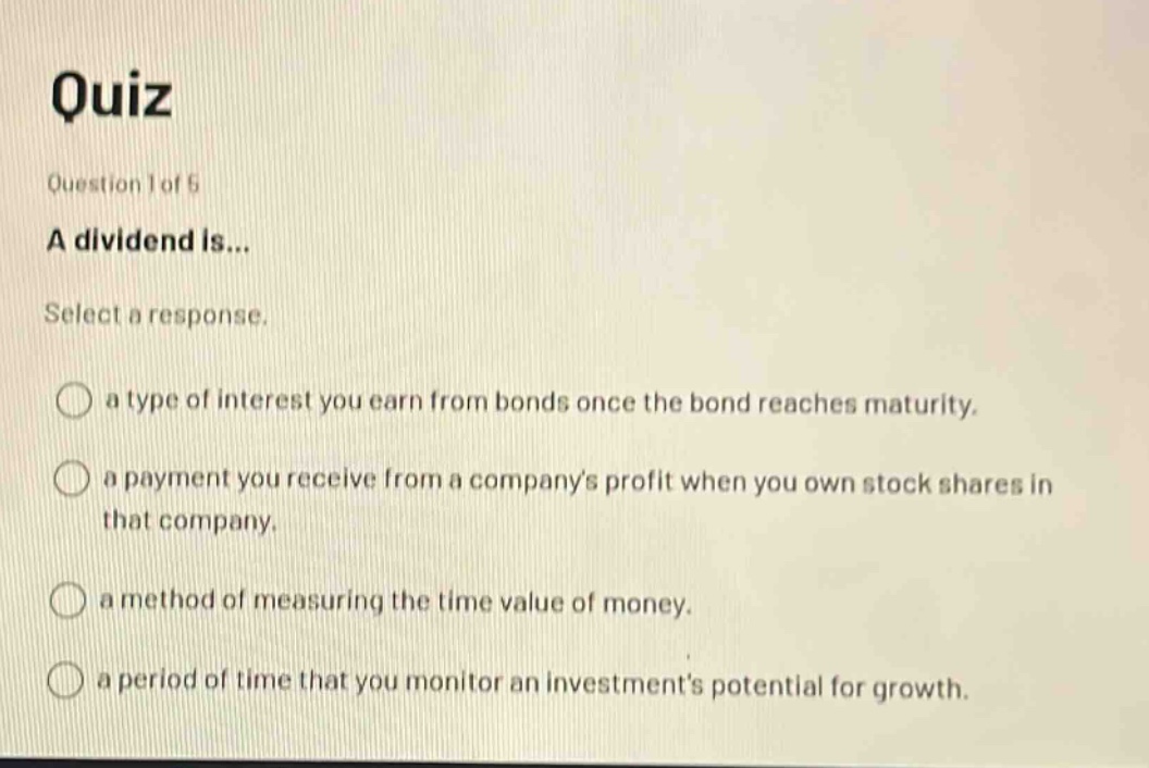 quiz question 1 of 5 a dividend is... select a response. a type of interest you earn from bonds once the bond reaches maturity. a payment you receive from a companys profit when you own stock shares in that company. a method of measuring the time value of money. a period of time that you monitor an investments potential for growth.