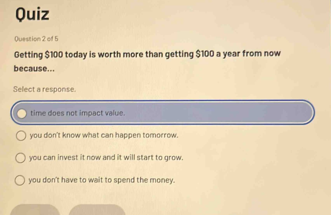 quiz\nquestion 2 of 5\ngetting $100 today is worth more than getting $100 a year from now because...\nselect a response.\ntime does not impact value.\nyou don’t know what can happen tomorrow.\nyou can invest it now and it will start to grow.\nyou don’t have to wait to spend the money.