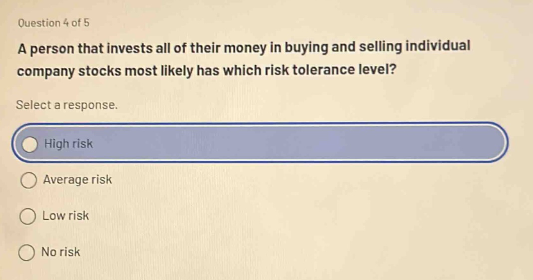 question 4 of 5 a person that invests all of their money in buying and selling individual company stocks most likely has which risk tolerance level? select a response. high risk average risk low risk no risk