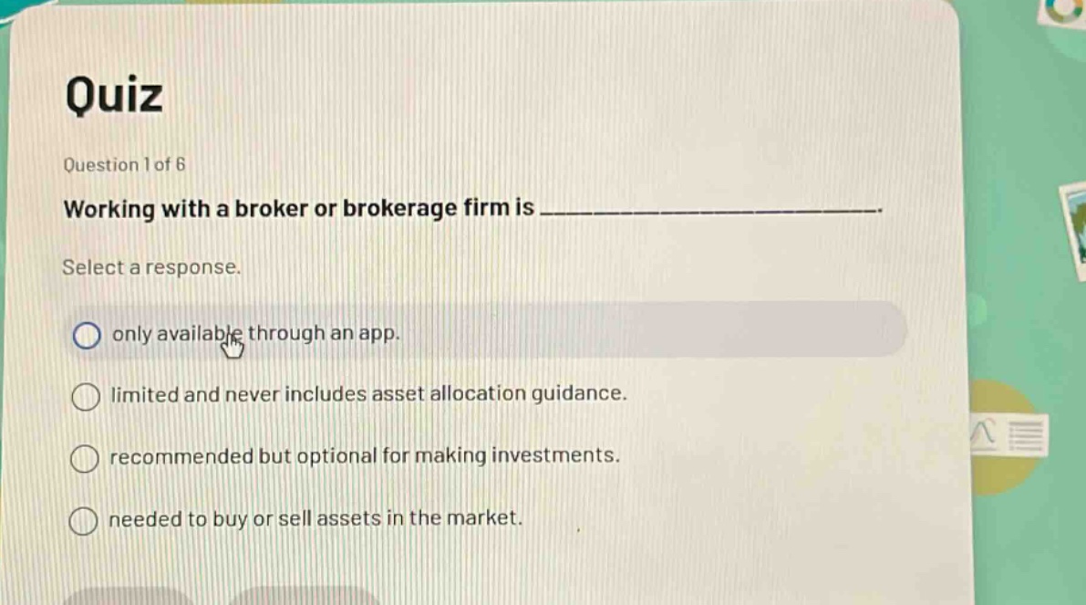 quiz\nquestion 1 of 6\nworking with a broker or brokerage firm is _______________\nselect a response.\nonly available through an app.\nlimited and never includes asset allocation guidance.\nrecommended but optional for making investments.\nneeded to buy or sell assets in the market.