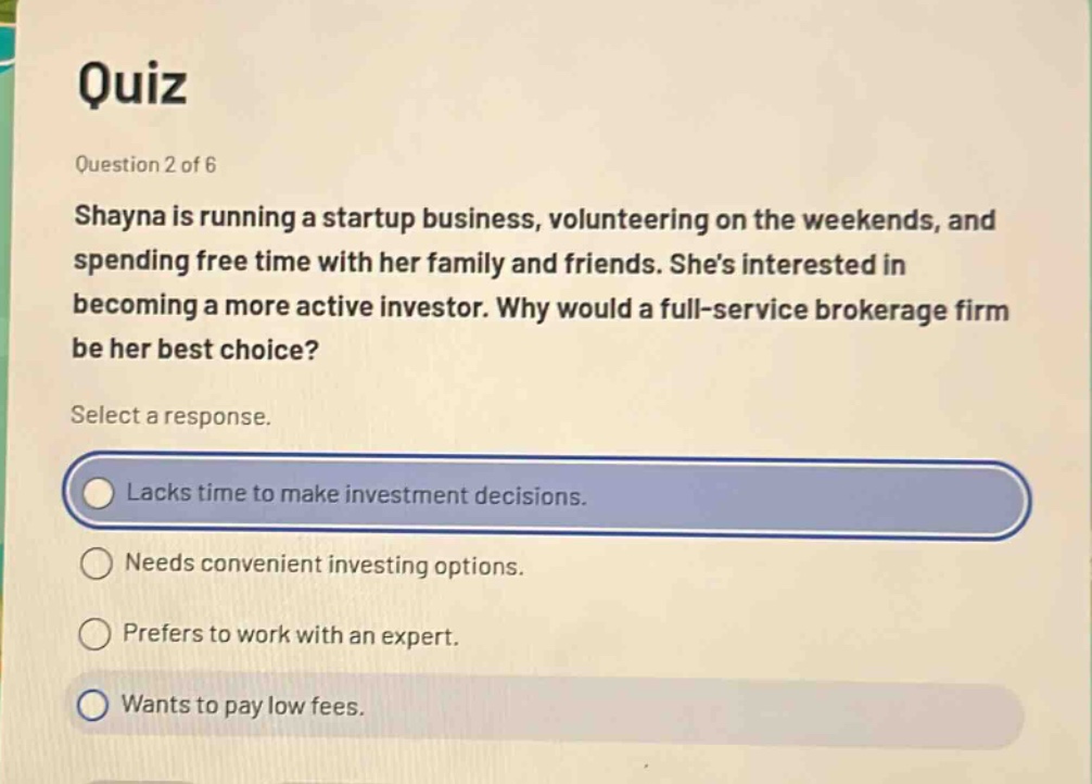 quiz question 2 of 6 shayna is running a startup business, volunteering on the weekends, and spending free time with her family and friends. shes interested in becoming a more active investor. why would a full - service brokerage firm be her best choice? select a response. lacks time to make investment decisions. needs convenient investing options. prefers to work with an expert. wants to pay low fees.