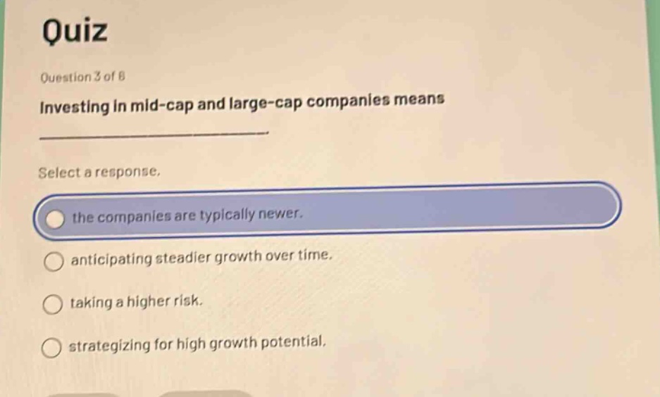 quiz\nquestion 3 of 6\ninvesting in mid - cap and large - cap companies means\nselect a response.\nthe companies are typically newer.\nanticipating steadier growth over time.\ntaking a higher risk.\nstrategizing for high growth potential.