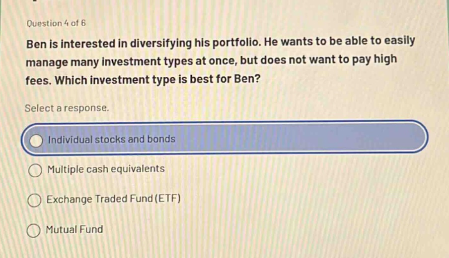 question 4 of 6 ben is interested in diversifying his portfolio. he wants to be able to easily manage many investment types at once, but does not want to pay high fees. which investment type is best for ben? select a response. individual stocks and bonds multiple cash equivalents exchange traded fund (etf) mutual fund
