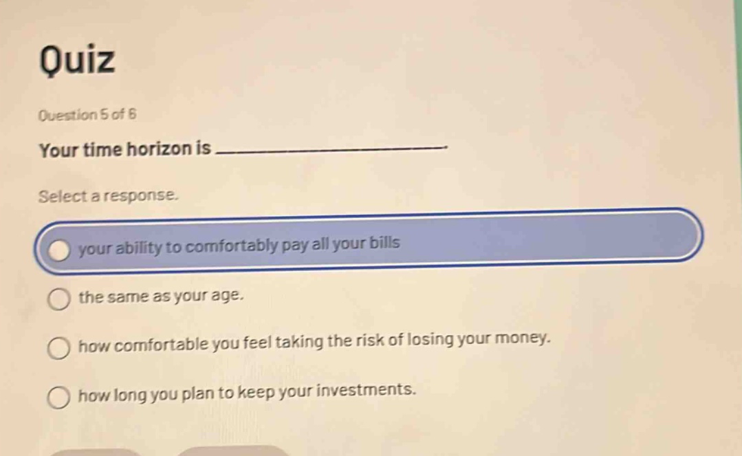 quiz\nquestion 5 of 6\nyour time horizon is _______________.\nselect a response.\nyour ability to comfortably pay all your bills\nthe same as your age.\nhow comfortable you feel taking the risk of losing your money.\nhow long you plan to keep your investments.