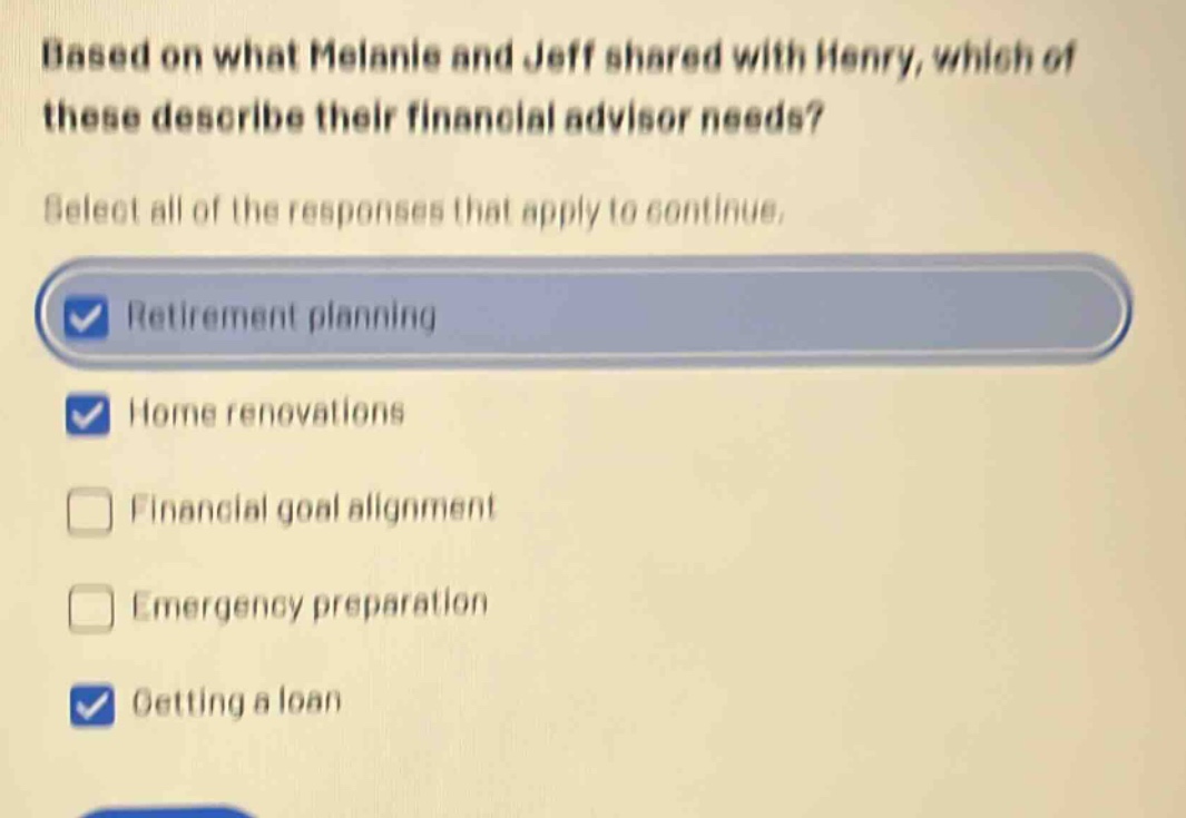 based on what melanie and jeff shared with henry, which of these describe their financial advisor needs? select all of the responses that apply to continue. retirement planning home renovations financial goal alignment emergency preparation getting a loan
