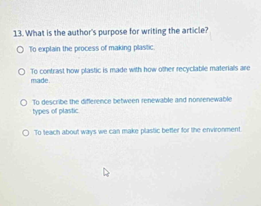 13. what is the authors purpose for writing the article?\nto explain the process of making plastic.\nto contrast how plastic is made with how other recyclable materials are made.\nto describe the difference between renewable and nonrenewable types of plastic.\nto teach about ways we can make plastic better for the environment.