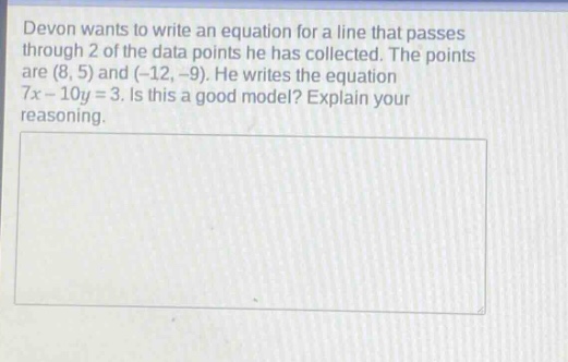 devon wants to write an equation for a line that passes through 2 of the data points he has collected. the points are (8, 5) and (-12, -9). he writes the equation 7x - 10y = 3. is this a good model? explain your reasoning.