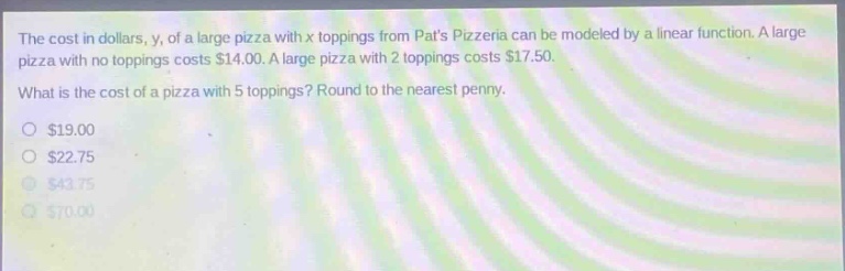 the cost in dollars, y, of a large pizza with x toppings from pats pizzeria can be modeled by a linear function. a large pizza with no toppings costs $14.00. a large pizza with 2 toppings costs $17.50. what is the cost of a pizza with 5 toppings? round to the nearest penny. $19.00 $22.75 $43.75 $70.00