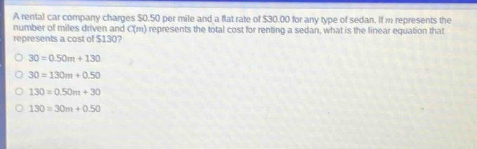 a rental car company charges $0.50 per mile and a flat rate of $30.00 for any type of sedan. if m represents the number of miles driven and c(m) represents the total cost for renting a sedan, what is the linear equation that represents a cost of $130? 30 = 0.50m + 130 30 = 130m + 0.50 130 = 0.50m + 30 130 = 30m + 0.50