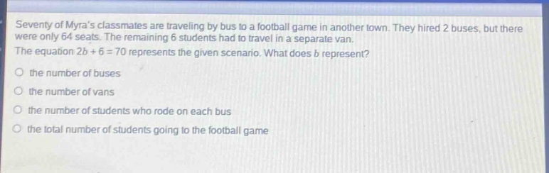 seventy of myras classmates are traveling by bus to a football game in another town. they hired 2 buses, but there were only 64 seats. the remaining 6 students had to travel in a separate van. the equation 2b + 6 = 70 represents the given scenario. what does b represent? the number of buses the number of vans the number of students who rode on each bus the total number of students going to the football game