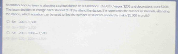 mustafas soccer team is planning a school dance as a fundraiser. the dj charges $200 and decorations cost $100. the team decides to charge each student $5.00 to attend the dance. if n represents the number of students attending the dance, which equation can be used to find the number of students needed to make $1,500 in profit? 5n - 300 = 1500 5n + 300 = 1500 5n - 200 + 100n = 1500 5n - 100 - 200n = 1500