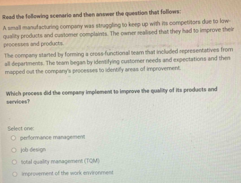 read the following scenario and then answer the question that follows: a small manufacturing company was struggling to keep up with its competitors due to low - quality products and customer complaints. the owner realised that they had to improve their processes and products. the company started by forming a cross - functional team that included representatives from all departments. the team began by identifying customer needs and expectations and then mapped out the companys processes to identify areas of improvement. which process did the company implement to improve the quality of its products and services? select one: performance management job design total quality management (tqm) improvement of the work environment