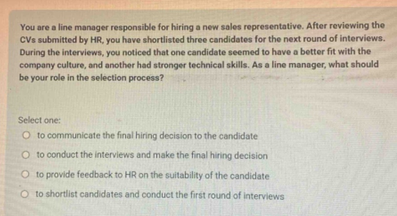 you are a line manager responsible for hiring a new sales representative. after reviewing the cvs submitted by hr, you have shortlisted three candidates for the next round of interviews. during the interviews, you noticed that one candidate seemed to have a better fit with the company culture, and another had stronger technical skills. as a line manager, what should be your role in the selection process? select one: to communicate the final hiring decision to the candidate to conduct the interviews and make the final hiring decision to provide feedback to hr on the suitability of the candidate to shortlist candidates and conduct the first round of interviews