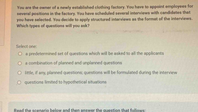 you are the owner of a newly established clothing factory. you have to appoint employees for several positions in the factory. you have scheduled several interviews with candidates that you have selected. you decide to apply structured interviews as the format of the interviews. which types of questions will you ask? select one: a predetermined set of questions which will be asked to all the applicants a combination of planned and unplanned questions little, if any, planned questions; questions will be formulated during the interview questions limited to hypothetical situations read the scenario below and then answer the question that follows: