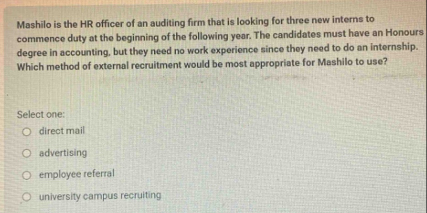 mashilo is the hr officer of an auditing firm that is looking for three new interns to commence duty at the beginning of the following year. the candidates must have an honours degree in accounting, but they need no work experience since they need to do an internship. which method of external recruitment would be most appropriate for mashilo to use? select one: direct mail advertising employee referral university campus recruiting