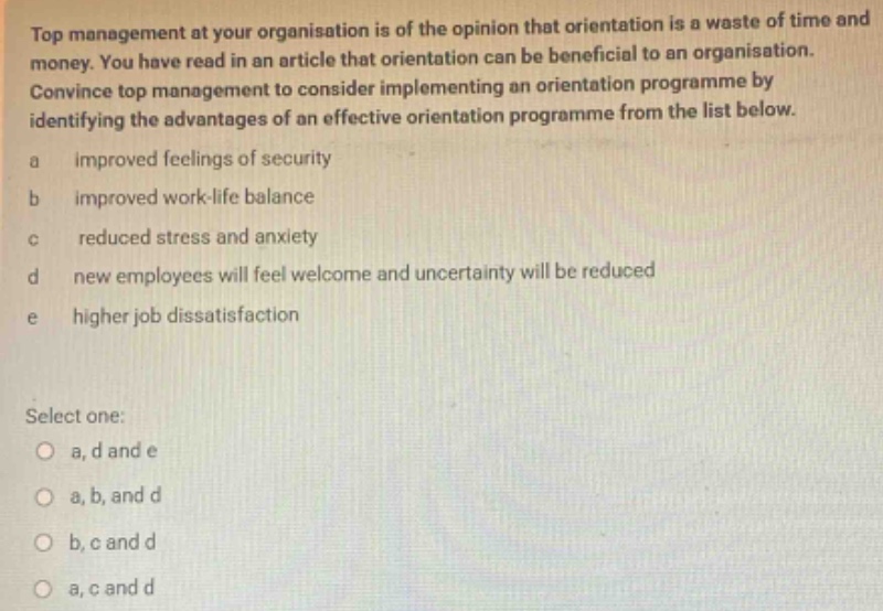 top management at your organisation is of the opinion that orientation is a waste of time and money. you have read in an article that orientation can be beneficial to an organisation. convince top management to consider implementing an orientation programme by identifying the advantages of an effective orientation programme from the list below. a improved feelings of security b improved work - life balance c reduced stress and anxiety d new employees will feel welcome and uncertainty will be reduced e higher job dissatisfaction select one: a, d and e a, b, and d b, c and d a, c and d