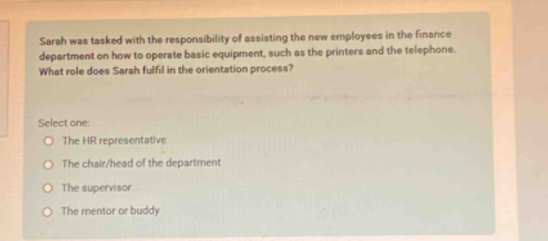 sarah was tasked with the responsibility of assisting the new employees in the finance department on how to operate basic equipment, such as the printers and the telephone. what role does sarah fulfil in the orientation process? select one: the hr representative the chair/head of the department the supervisor the mentor or buddy