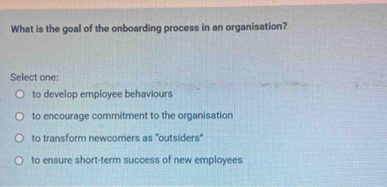 what is the goal of the onboarding process in an organisation? select one: to develop employee behaviours to encourage commitment to the organisation to transform newcomers as \outsiders\ to ensure short - term success of new employees