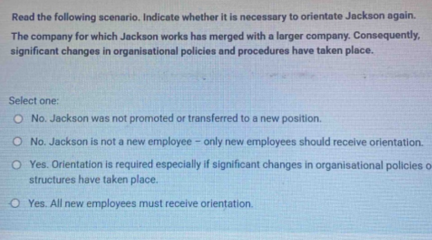 read the following scenario. indicate whether it is necessary to orientate jackson again. the company for which jackson works has merged with a larger company. consequently, significant changes in organisational policies and procedures have taken place. select one: o no. jackson was not promoted or transferred to a new position. o no. jackson is not a new employee - only new employees should receive orientation. o yes. orientation is required especially if significant changes in organisational policies or structures have taken place. o yes. all new employees must receive orientation.