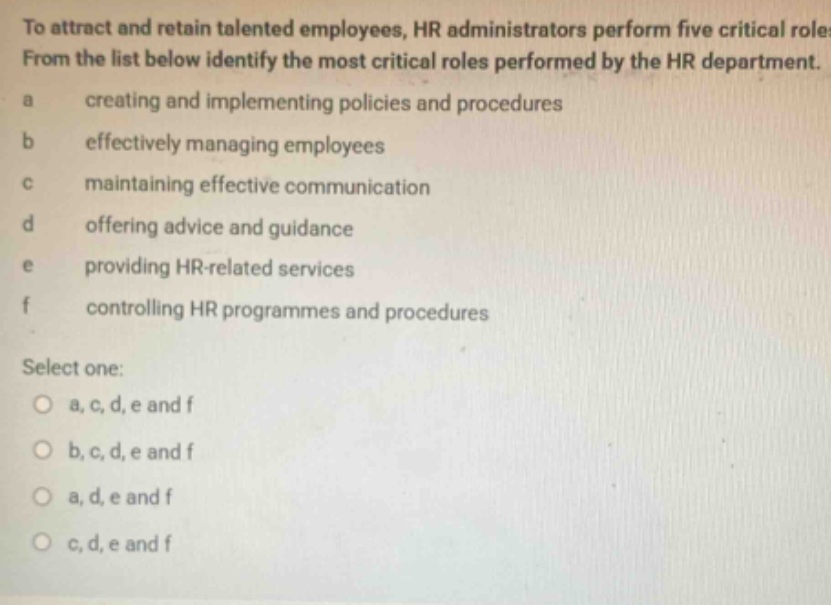 to attract and retain talented employees, hr administrators perform five critical roles. from the list below identify the most critical roles performed by the hr department. a creating and implementing policies and procedures b effectively managing employees c maintaining effective communication d offering advice and guidance e providing hr - related services f controlling hr programmes and procedures select one: a, c, d, e and f b, c, d, e and f a, d, e and f c, d, e and f