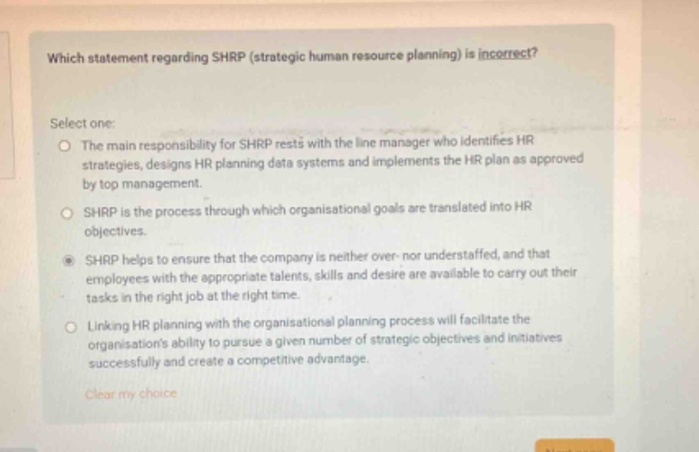 which statement regarding shrp (strategic human resource planning) is incorrect? select one: the main responsibility for shrp rests with the line manager who identifies hr strategies, designs hr planning data systems and implements the hr plan as approved by top management. shrp is the process through which organisational goals are translated into hr objectives. shrp helps to ensure that the company is neither over - nor understaffed, and that employees with the appropriate talents, skills and desire are available to carry out their tasks in the right job at the right time. linking hr planning with the organisational planning process will facilitate the organisations ability to pursue a given number of strategic objectives and initiatives successfully and create a competitive advantage. clear my choice
