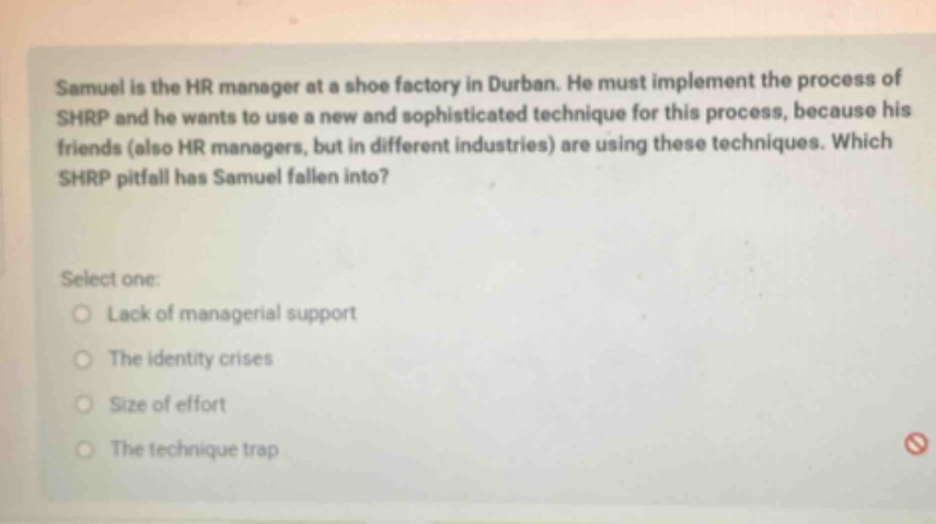 samuel is the hr manager at a shoe factory in durban. he must implement the process of shrp and he wants to use a new and sophisticated technique for this process, because his friends (also hr managers, but in different industries) are using these techniques. which shrp pitfall has samuel fallen into? select one: lack of managerial support the identity crises size of effort the technique trap