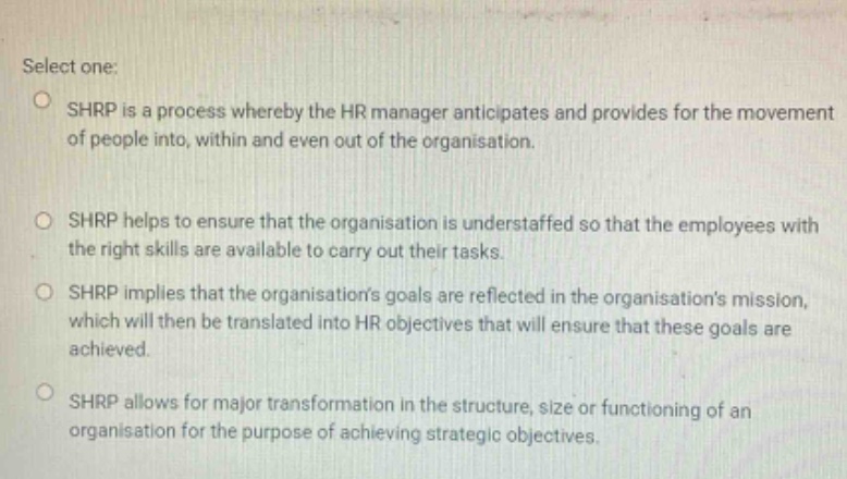 select one: shrp is a process whereby the hr manager anticipates and provides for the movement of people into, within and even out of the organisation. shrp helps to ensure that the organisation is understaffed so that the employees with the right skills are available to carry out their tasks. shrp implies that the organisations goals are reflected in the organisations mission, which will then be translated into hr objectives that will ensure that these goals are achieved. shrp allows for major transformation in the structure, size or functioning of an organisation for the purpose of achieving strategic objectives.