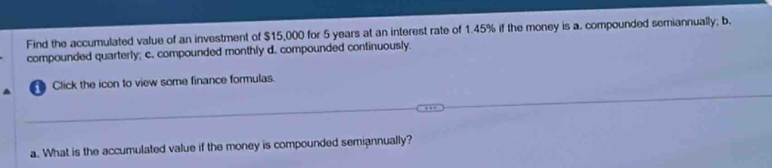 find the accumulated value of an investment of $15,000 for 5 years at an interest rate of 1.45% if the money is a. compounded semiannually; b. compounded quarterly; c. compounded monthly d. compounded continuously. click the icon to view some finance formulas. a. what is the accumulated value if the money is compounded semiannually?