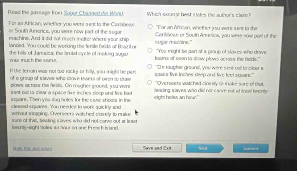 read the passage from sugar changed the world. for an african, whether you were sent to the caribbean or south america, you were now part of the sugar machine. and it did not much matter where your ship landed. you could be working the fertile fields of brazil or the hills of jamaica; the brutal cycle of making sugar was much the same. if the terrain was not too rocky or hilly, you might be part of a group of slaves who drove teams of oxen to draw plows across the fields. on rougher ground, you were sent out to clear a space five inches deep and five feet square. then you dug holes for the cane shoots in the cleared squares. you needed to work quickly and without stopping. overseers watched closely to make sure of that, beating slaves who did not carve out at least twenty - eight holes an hour on one french island. which excerpt best states the authors claim? \for an african, whether you were sent to the caribbean or south america, you were now part of the sugar machine.\ \you might be part of a group of slaves who drove teams of oxen to draw plows across the fields.\ \on rougher ground, you were sent out to clear a space five inches deep and five feet square.\ \overseers watched closely to make sure of that, beating slaves who did not carve out at least twenty - eight holes an hour.\