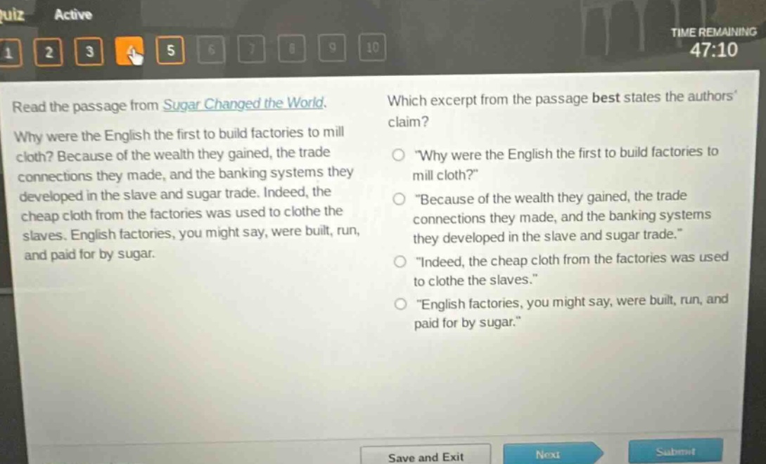 read the passage from sugar changed the world. why were the english the first to build factories to mill cloth? because of the wealth they gained, the trade connections they made, and the banking systems they developed in the slave and sugar trade. indeed, the cheap cloth from the factories was used to clothe the slaves. english factories, you might say, were built, run, and paid for by sugar. which excerpt from the passage best states the authors claim? \why were the english the first to build factories to mill cloth?\ \because of the wealth they gained, the trade connections they made, and the banking systems they developed in the slave and sugar trade.\ \indeed, the cheap cloth from the factories was used to clothe the slaves.\ \english factories, you might say, were built, run, and paid for by sugar.\