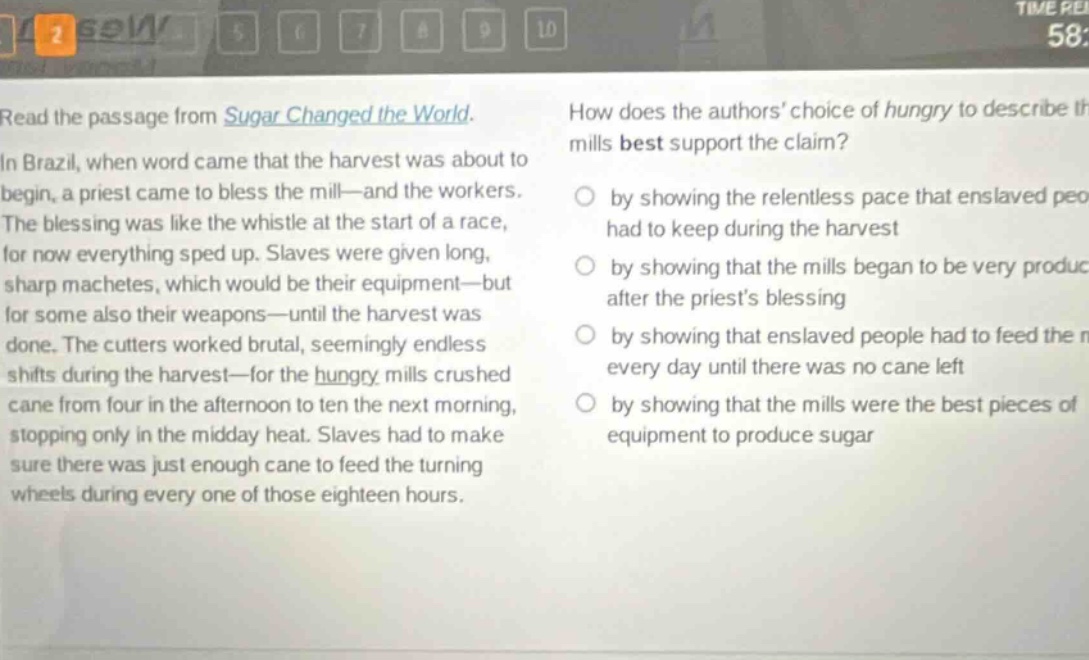 read the passage from sugar changed the world. in brazil, when word came that the harvest was about to begin, a priest came to bless the mill—and the workers. the blessing was like the whistle at the start of a race, for now everything sped up. slaves were given long, sharp machetes, which would be their equipment—but for some also their weapons—until the harvest was done. the cutters worked brutal, seemingly endless shifts during the harvest—for the hungry mills crushed cane from four in the afternoon to ten the next morning, stopping only in the midday heat. slaves had to make sure there was just enough cane to feed the turning wheels during every one of those eighteen hours. how does the authors’ choice of hungry to describe the mills best support the claim? by showing the relentless pace that enslaved people had to keep during the harvest by showing that the mills began to be very productive after the priest’s blessing by showing that enslaved people had to feed the mills every day until there was no cane left by showing that the mills were the best pieces of equipment to produce sugar