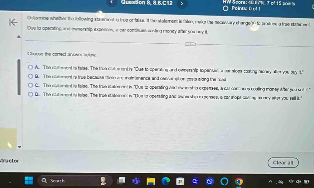 determine whether the following statement is true or false. if the statement is false, make the necessary change(s) to produce a true statement. due to operating and ownership expenses, a car continues costing money after you buy it. choose the correct answer below. a. the statement is false. the true statement is \due to operating and ownership expenses, a car stops costing money after you buy it.\ b. the statement is true because there are maintenance and consumption costs along the road. c. the statement is false. the true statement is \due to operating and ownership expenses, a car continues costing money after you sell it.\ d. the statement is false. the true statement is \due to operating and ownership expenses, a car stops costing money after you sell it.\