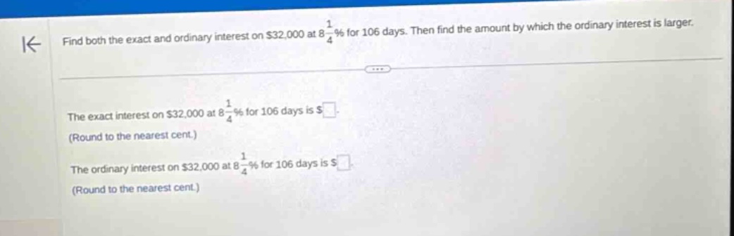 find both the exact and ordinary interest on $32,000 at 8 1/4% for 106 days. then find the amount by which the ordinary interest is larger. the exact interest on $32,000 at 8 1/4% for 106 days is $ (round to the nearest cent.) the ordinary interest on $32,000 at 8 1/4% for 106 days is $ (round to the nearest cent.)