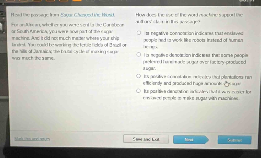 read the passage from sugar changed the world. for an african, whether you were sent to the caribbean or south america, you were now part of the sugar machine. and it did not much matter where your ship landed. you could be working the fertile fields of brazil or the hills of jamaica; the brutal cycle of making sugar was much the same. how does the use of the word machine support the authors claim in this passage? its negative connotation indicates that enslaved people had to work like robots instead of human beings. its negative denotation indicates that some people preferred handmade sugar over factory - produced sugar. its positive connotation indicates that plantations ran efficiently and produced huge amounts of sugar. its positive denotation indicates that it was easier for enslaved people to make sugar with machines.