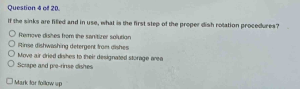 question 4 of 20. if the sinks are filled and in use, what is the first step of the proper dish rotation procedures? remove dishes from the sanitizer solution rinse dishwashing detergent from dishes move air dried dishes to their designated storage area scrape and pre - rinse dishes mark for follow up