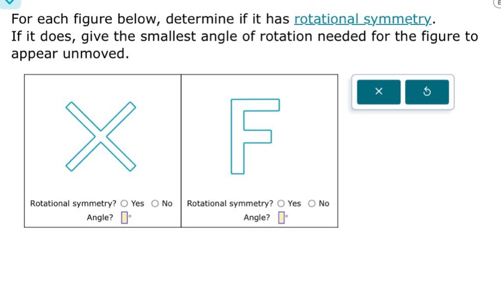 for each figure below, determine if it has rotational symmetry. if it does, give the smallest angle of rotation needed for the figure to appear unmoved. rotational symmetry? yes no angle? ° rotational symmetry? yes no angle? °