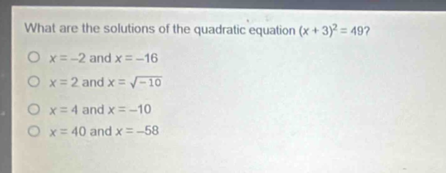 what are the solutions of the quadratic equation (x + 3)^2 = 49?\no x=-2 and x=-16\no x = 2 and x = √-10\no x = 4 and x=-10\no x = 40 and x=-58