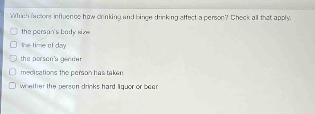 which factors influence how drinking and binge drinking affect a person? check all that apply. the persons body size the time of day the persons gender medications the person has taken whether the person drinks hard liquor or beer