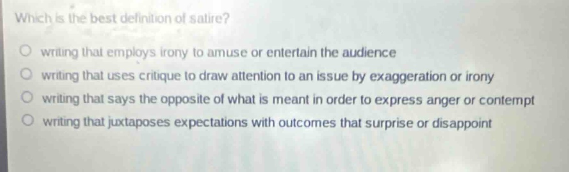 which is the best definition of satire? writing that employs irony to amuse or entertain the audience writing that uses critique to draw attention to an issue by exaggeration or irony writing that says the opposite of what is meant in order to express anger or contempt writing that juxtaposes expectations with outcomes that surprise or disappoint