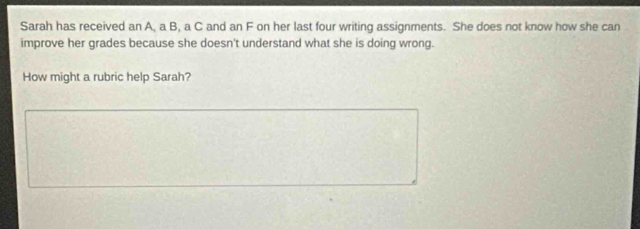 sarah has received an a, a b, a c and an f on her last four writing assignments. she does not know how she can improve her grades because she doesnt understand what she is doing wrong. how might a rubric help sarah?