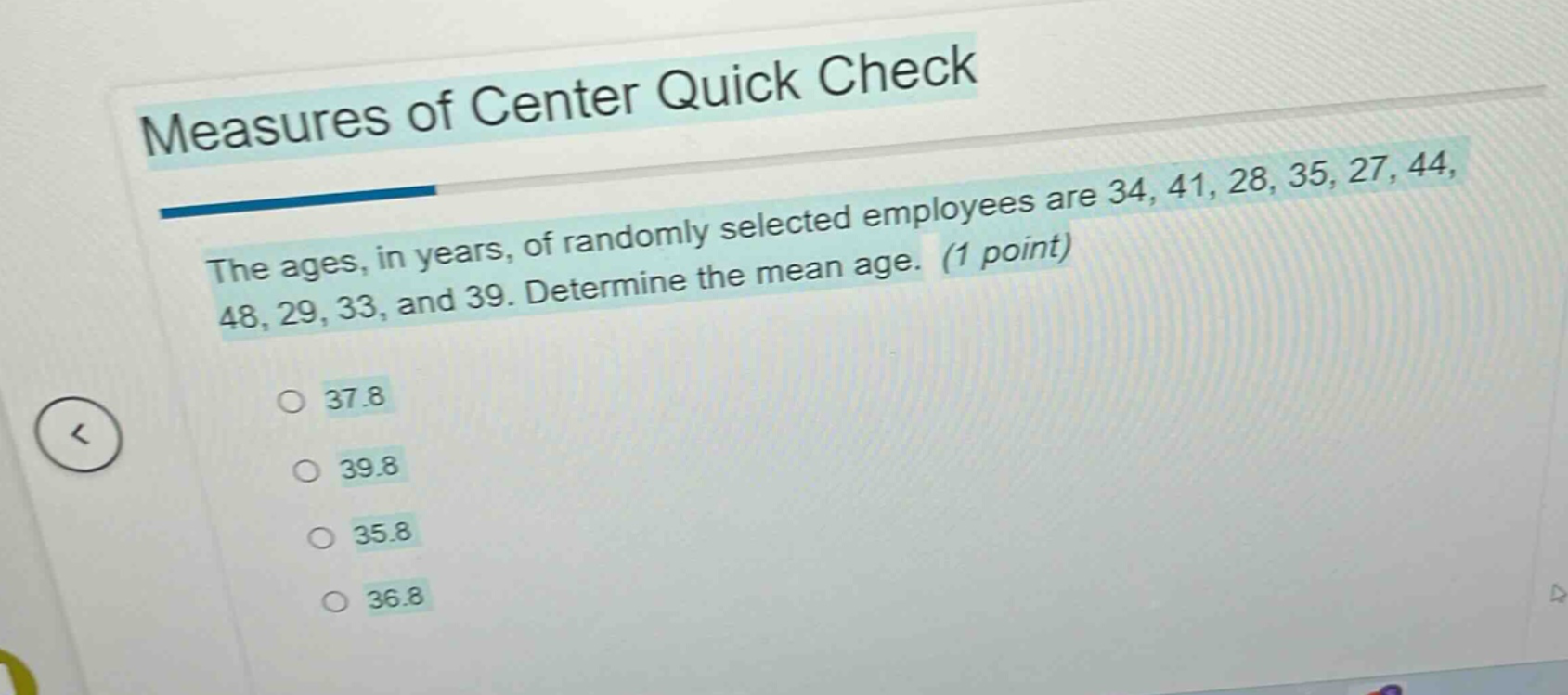 measures of center quick check\nthe ages, in years, of randomly selected employees are 34, 41, 28, 35, 27, 44, 48, 29, 33, and 39. determine the mean age. (1 point)\n37.8\n39.8\n35.8\n36.8