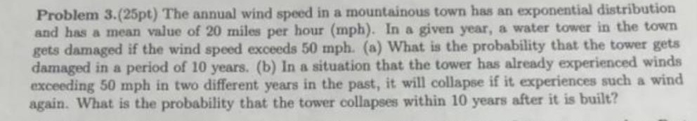 problem 3.(25pt) the annual wind speed in a mountainous town has an exponential distribution and has a mean value of 20 miles per hour (mph). in a given year, a water tower in the town gets damaged if the wind speed exceeds 50 mph. (a) what is the probability that the tower gets damaged in a period of 10 years. (b) in a situation that the tower has already experienced winds exceeding 50 mph in two different years in the past, it will collapse if it experiences such a wind again. what is the probability that the tower collapses within 10 years after it is built?
