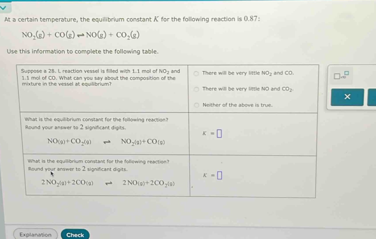 at a certain temperature, the equilibrium constant k for the following reaction is 0.87: no2(g) + co(g) ⇌ no(g) + co2(g) use this information to complete the following table. suppose a 28. l reaction vessel is filled with 1.1 mol of no2 and 1.1 mol of co. what can you say about the composition of the mixture in the vessel at equilibrium? there will be very little no2 and co. there will be very little no and co2. neither of the above is true. what is the equilibrium constant for the following reaction? round your answer to 2 significant digits. no(g)+co2(g) ⇌ no2(g)+co(g) k = what is the equilibrium constant for the following reaction? round your answer to 2 significant digits. 2no2(g)+2co(g) ⇌ 2no(g)+2co2(g) k =