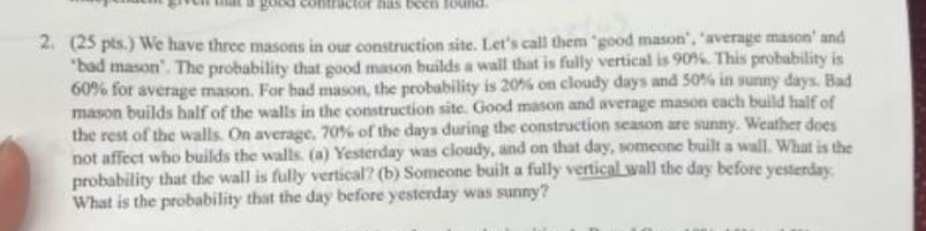 2. (25 pts.) we have three masons in our construction site. lets call them good mason, average mason and bad mason. the probability that good mason builds a wall that is fully vertical is 90%. this probability is 60% for average mason. for bad mason, the probability is 20% on cloudy days and 50% in sunny days. bad mason builds half of the walls in the construction site. good mason and average mason each build half of the rest of the walls. on average, 70% of the days during the construction season are sunny. weather does not affect who builds the walls. (a) yesterday was cloudy, and on that day, someone built a wall. what is the probability that the wall is fully vertical? (b) someone built a fully vertical wall the day before yesterday. what is the probability that the day before yesterday was sunny?
