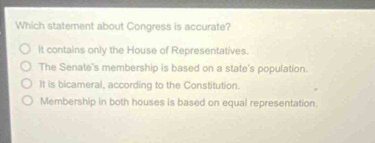 which statement about congress is accurate? it contains only the house of representatives. the senates membership is based on a states population. it is bicameral, according to the constitution. membership in both houses is based on equal representation.