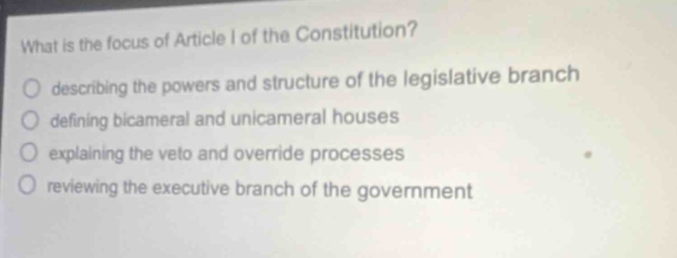 what is the focus of article i of the constitution?\no describing the powers and structure of the legislative branch\no defining bicameral and unicameral houses\no explaining the veto and override processes\no reviewing the executive branch of the government