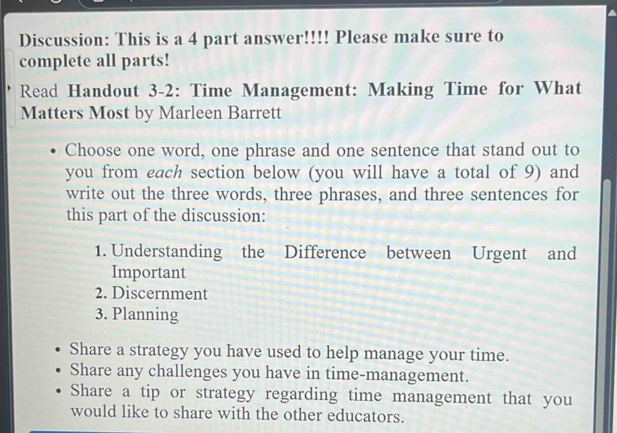 discussion: this is a 4 part answer!!!! please make sure to complete all parts! read handout 3-2: time management: making time for what matters most by marleen barrett. choose one word, one phrase and one sentence that stand out to you from each section below (you will have a total of 9) and write out the three words, three phrases, and three sentences for this part of the discussion: 1. understanding the difference between urgent and important 2. discernment 3. planning. share a strategy you have used to help manage your time. share any challenges you have in time - management. share a tip or strategy regarding time management that you would like to share with the other educators.