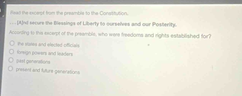 read the excerpt from the preamble to the constitution. ... and secure the blessings of liberty to ourselves and our posterity. according to this excerpt of the preamble, who were freedoms and rights established for? the states and elected officials foreign powers and leaders past generations present and future generations