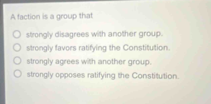 a faction is a group that\nstrongly disagrees with another group.\nstrongly favors ratifying the constitution.\nstrongly agrees with another group.\nstrongly opposes ratifying the constitution.