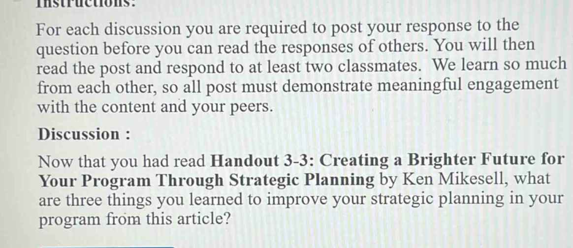 instructions: for each discussion you are required to post your response to the question before you can read the responses of others. you will then read the post and respond to at least two classmates. we learn so much from each other, so all post must demonstrate meaningful engagement with the content and your peers. discussion : now that you had read handout 3 - 3: creating a brighter future for your program through strategic planning by ken mikesell, what are three things you learned to improve your strategic planning in your program from this article?